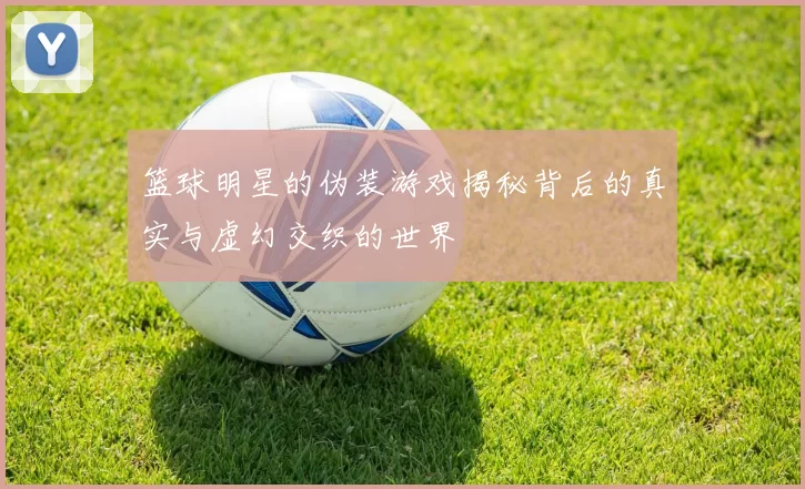 篮球明星的伪装游戏揭秘背后的真实与虚幻交织的世界