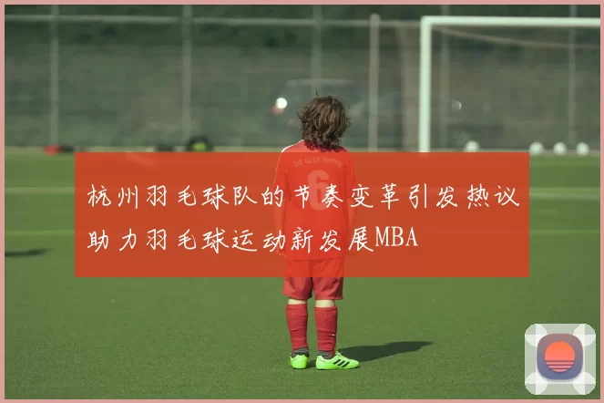 杭州羽毛球队的节奏变革引发热议助力羽毛球运动新发展MBA