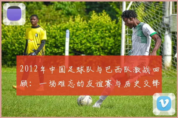 2012年中国足球队与巴西队激战回顾：一场难忘的友谊赛与历史交锋