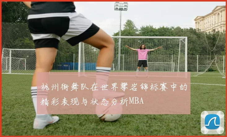 杭州街舞队在世界攀岩锦标赛中的精彩表现与状态分析MBA