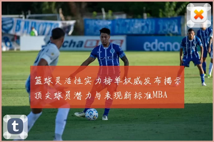 篮球灵活性实力榜单权威发布揭示顶尖球员潜力与表现新标准MBA